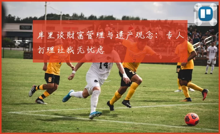 库里谈财富管理与遗产观念：专人打理让我无忧虑