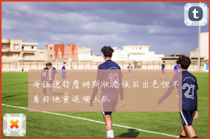 海伍德称詹姆斯状态依旧出色但不看好他重返湖人队