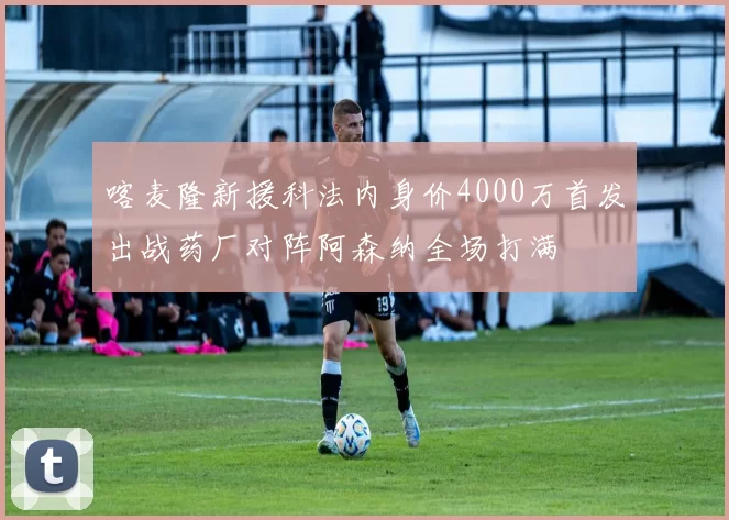 喀麦隆新援科法内身价4000万首发出战药厂对阵阿森纳全场打满
