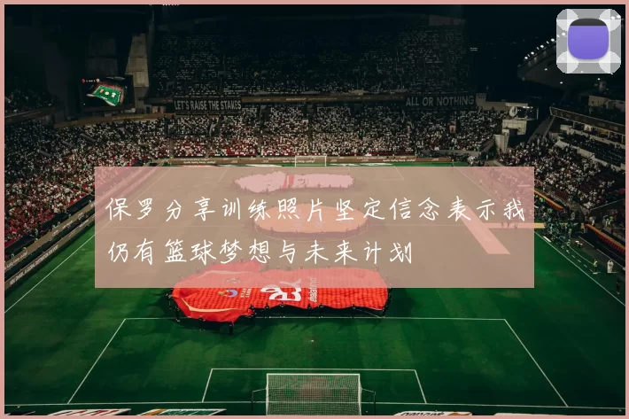保罗分享训练照片坚定信念表示我仍有篮球梦想与未来计划