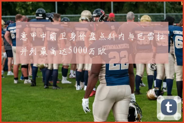 意甲中前卫身价盘点科内与巴雷拉并列最高达5000万欧