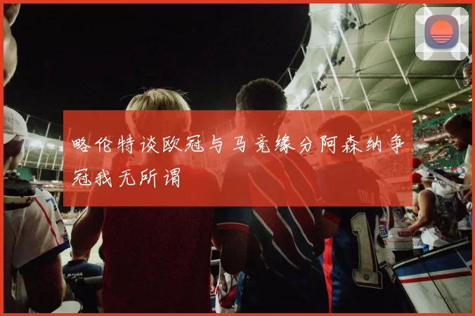 略伦特谈欧冠与马竞缘分阿森纳争冠我无所谓