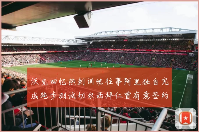 沃克回忆热刺训练往事阿里独自完成跑步测试切尔西拜仁曾有意签约我