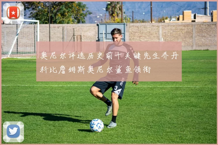 奥尼尔评选历史前十关键先生乔丹科比詹姆斯奥尼尔鲨鱼领衔