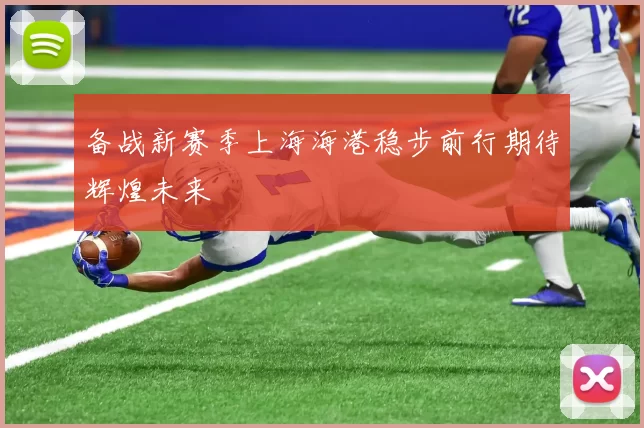 备战新赛季上海海港稳步前行期待辉煌未来