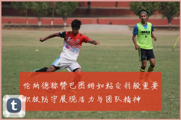 伦纳德称赞巴图姆如粘合剂般重要积极防守展现活力与团队精神