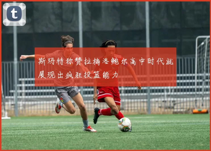 斯玛特称赞拉梅洛鲍尔高中时代就展现出疯狂投篮能力