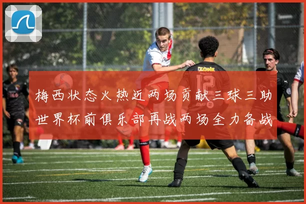 梅西状态火热近两场贡献三球三助世界杯前俱乐部再战两场全力备战大赛