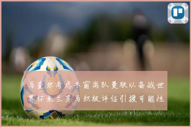 马奎尔考虑冬窗离队曼联以备战世界杯米兰罗马积极评估引援可能性