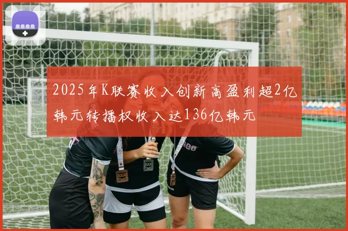 2025年K联赛收入创新高盈利超2亿韩元转播权收入达136亿韩元