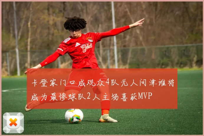 卡登家门口成观众4队无人问津谁将成为最惨球队2人主场喜获MVP