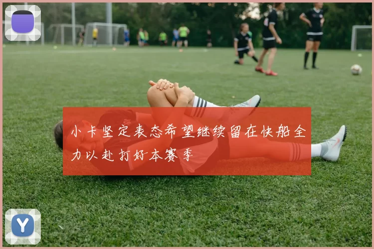 小卡坚定表态希望继续留在快船全力以赴打好本赛季