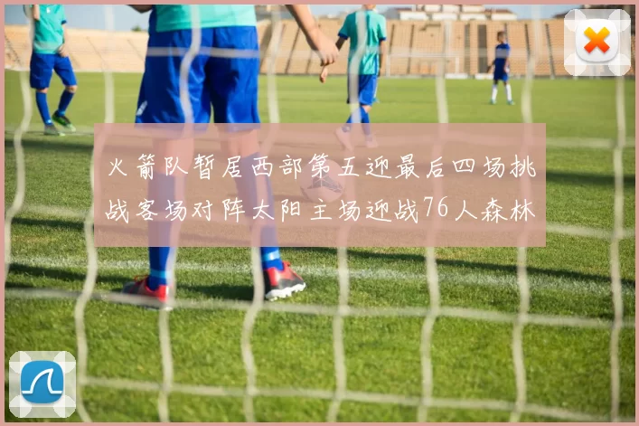 火箭队暂居西部第五迎最后四场挑战客场对阵太阳主场迎战76人森林狼与灰熊