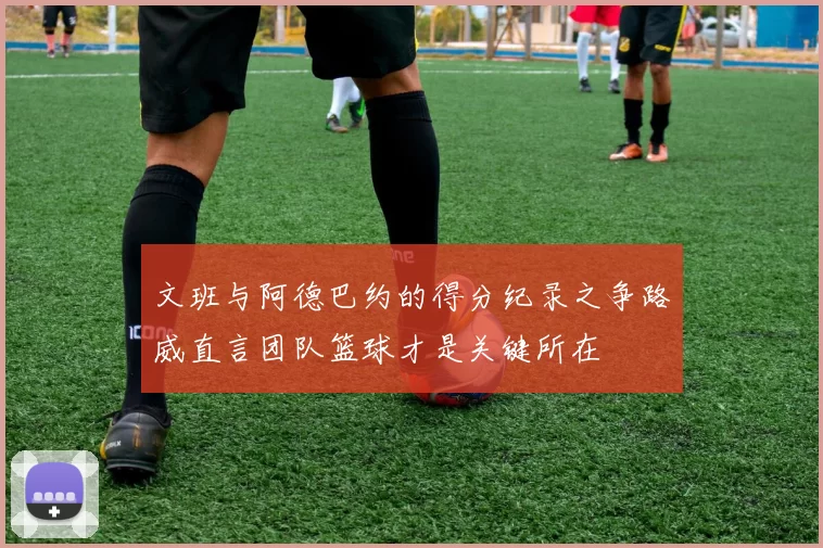 文班与阿德巴约的得分纪录之争路威直言团队篮球才是关键所在