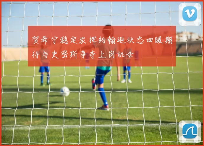 贺希宁稳定发挥约翰逊状态回暖期待与史密斯争夺上岗机会