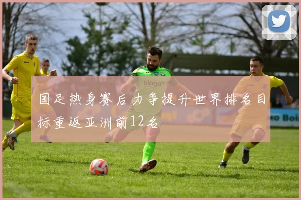 国足热身赛后力争提升世界排名目标重返亚洲前12名