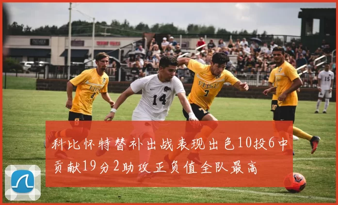 科比怀特替补出战表现出色10投6中贡献19分2助攻正负值全队最高