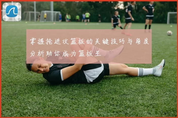 掌握抢进攻篮板的关键技巧与角度分析助你成为篮板王