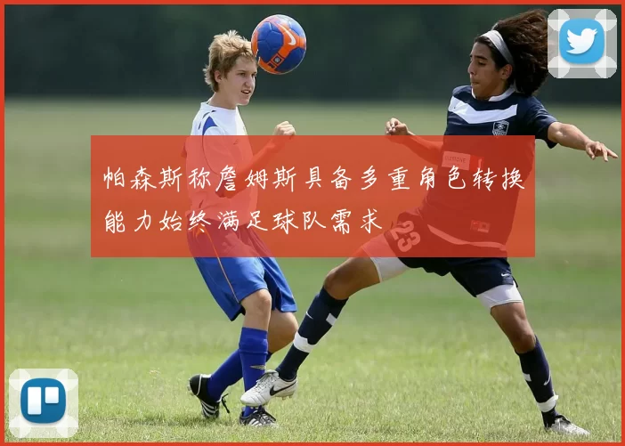帕森斯称詹姆斯具备多重角色转换能力始终满足球队需求