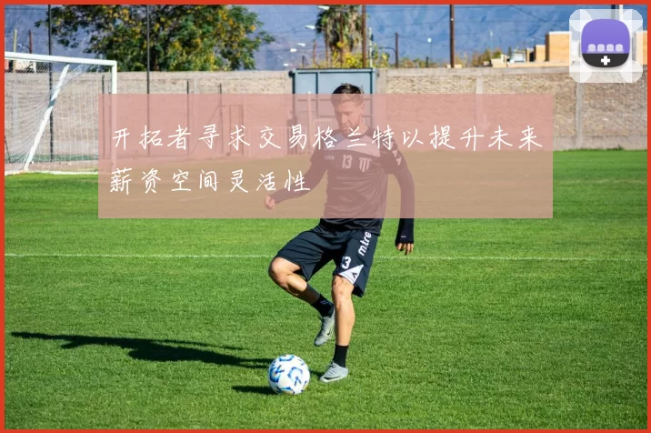 开拓者寻求交易格兰特以提升未来薪资空间灵活性