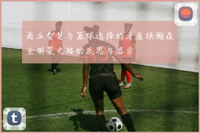 商业智慧与篮球选择的矛盾杨瀚森全明星之路的反思与启示
