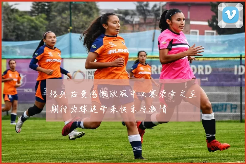 格列兹曼感慨欧冠半决赛荣幸之至期待为球迷带来快乐与激情